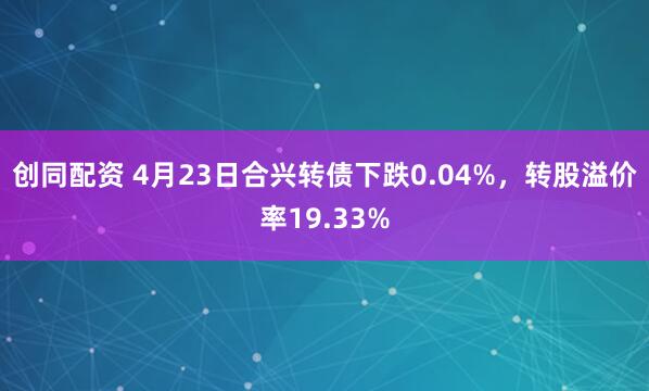 创同配资 4月23日合兴转债下跌0.04%，转股溢价率19.33%