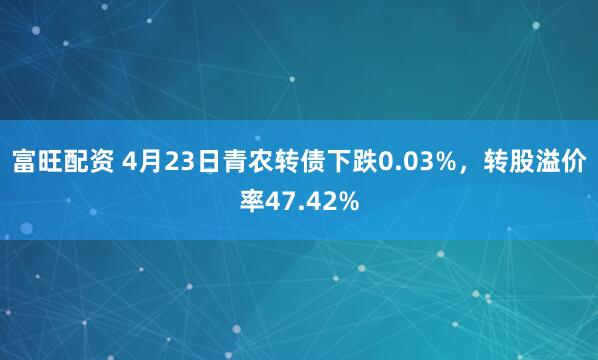 富旺配资 4月23日青农转债下跌0.03%，转股溢价率47.42%