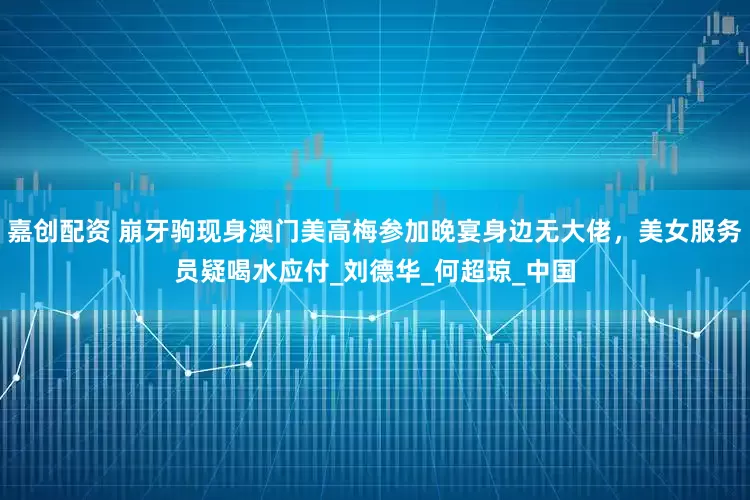 嘉创配资 崩牙驹现身澳门美高梅参加晚宴身边无大佬，美女服务员疑喝水应付_刘德华_何超琼_中国