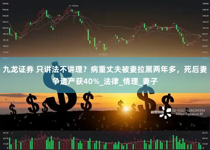 九龙证券 只讲法不讲理？病重丈夫被妻拉黑两年多，死后妻争遗产获40%_法律_情理_妻子