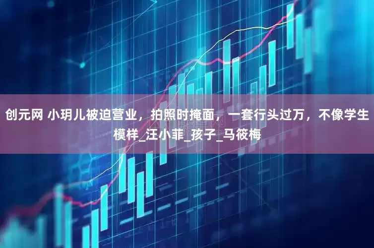 创元网 小玥儿被迫营业，拍照时掩面，一套行头过万，不像学生模样_汪小菲_孩子_马筱梅