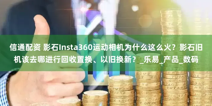 信通配资 影石Insta360运动相机为什么这么火？影石旧机该去哪进行回收置换、以旧换新？_乐易_产品_数码