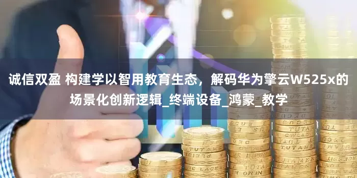 诚信双盈 构建学以智用教育生态，解码华为擎云W525x的场景化创新逻辑_终端设备_鸿蒙_教学