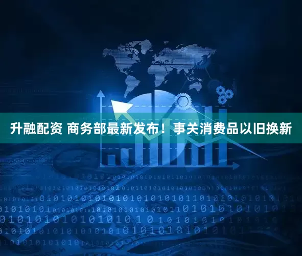 升融配资 商务部最新发布！事关消费品以旧换新