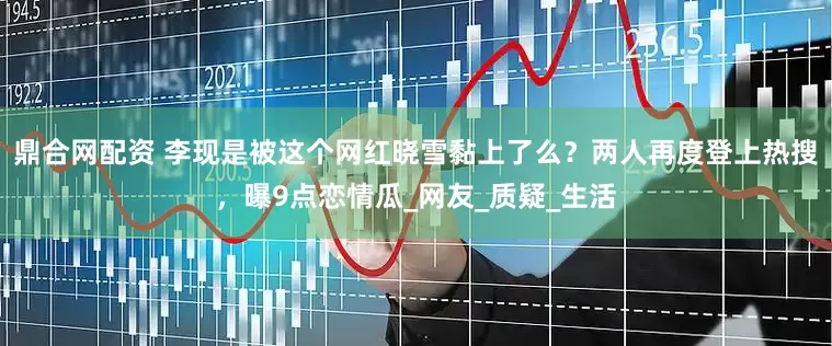 鼎合网配资 李现是被这个网红晓雪黏上了么？两人再度登上热搜，曝9点恋情瓜_网友_质疑_生活