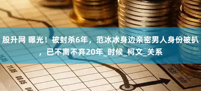 股升网 曝光！被封杀6年，范冰冰身边亲密男人身份被扒，已不离不弃20年_时候_柯文_关系