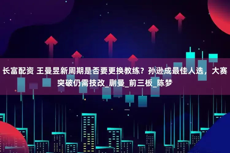长富配资 王曼昱新周期是否要更换教练？孙逊成最佳人选，大赛突破仍需技改_蒯曼_前三板_陈梦