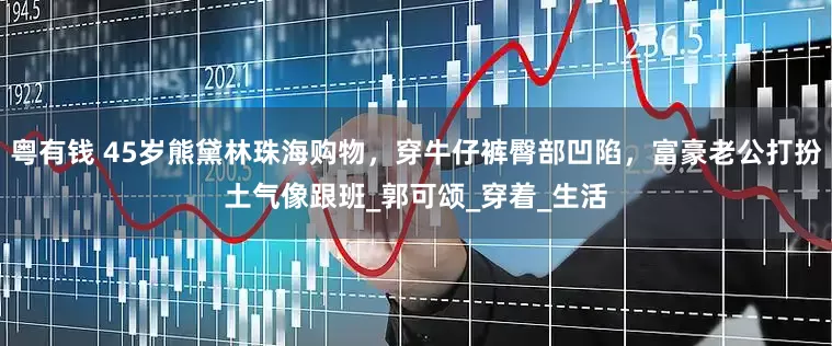 粤有钱 45岁熊黛林珠海购物，穿牛仔裤臀部凹陷，富豪老公打扮土气像跟班_郭可颂_穿着_生活