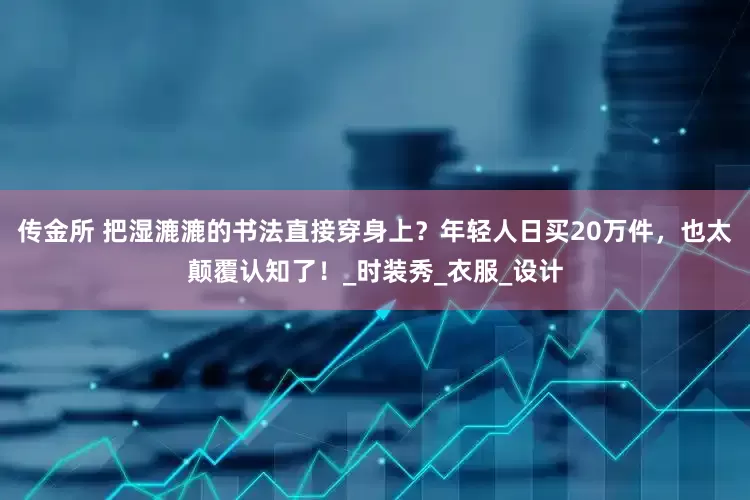 传金所 把湿漉漉的书法直接穿身上？年轻人日买20万件，也太颠覆认知了！_时装秀_衣服_设计