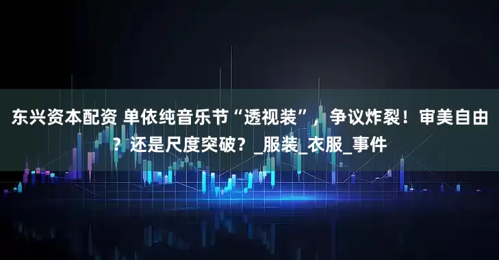 东兴资本配资 单依纯音乐节“透视装”，争议炸裂！审美自由？还是尺度突破？_服装_衣服_事件