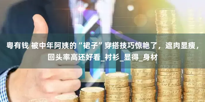 粤有钱 被中年阿姨的“裙子”穿搭技巧惊艳了，遮肉显瘦，回头率高还好看_衬衫_显得_身材