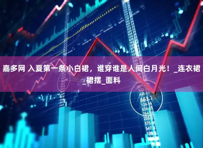 嘉多网 入夏第一条小白裙，谁穿谁是人间白月光！_连衣裙_裙摆_面料