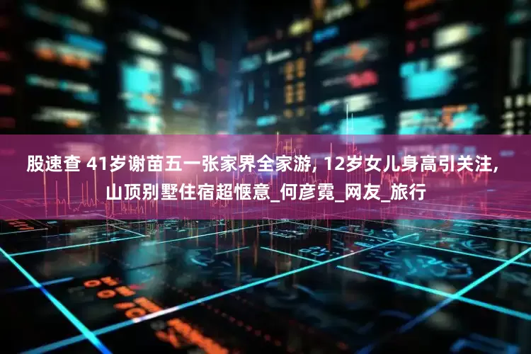 股速查 41岁谢苗五一张家界全家游, 12岁女儿身高引关注, 山顶别墅住宿超惬意_何彦霓_网友_旅行