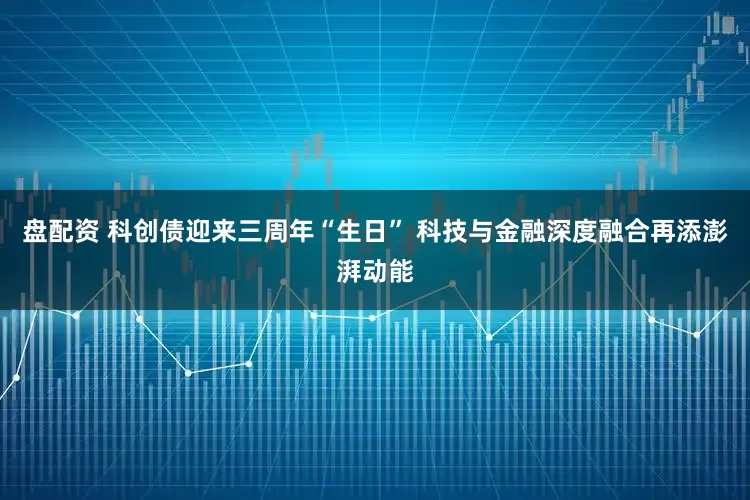 盘配资 科创债迎来三周年“生日” 科技与金融深度融合再添澎湃动能