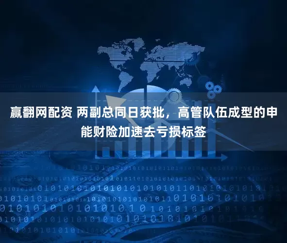 赢翻网配资 两副总同日获批，高管队伍成型的申能财险加速去亏损标签