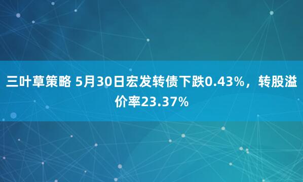 三叶草策略 5月30日宏发转债下跌0.43%，转股溢价率23.37%