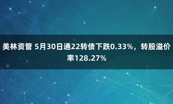 美林资管 5月30日通22转债下跌0.33%，转股溢价率128.27%