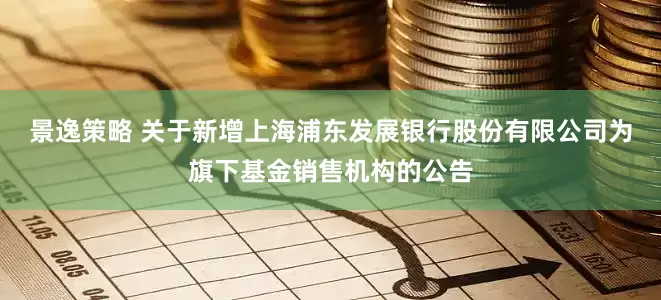 景逸策略 关于新增上海浦东发展银行股份有限公司为旗下基金销售机构的公告