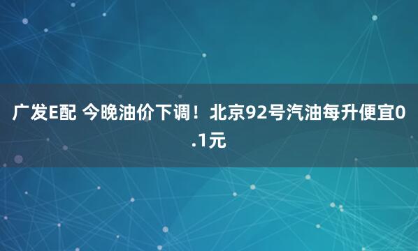 广发E配 今晚油价下调！北京92号汽油每升便宜0.1元