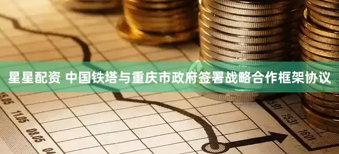星星配资 中国铁塔与重庆市政府签署战略合作框架协议