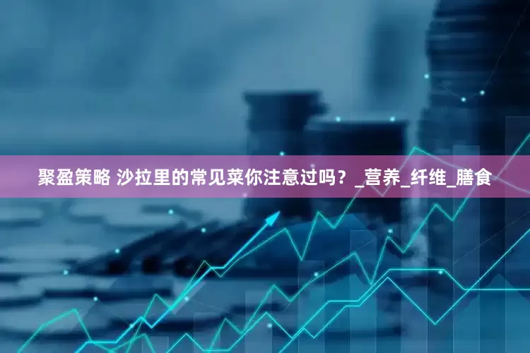 聚盈策略 沙拉里的常见菜你注意过吗？_营养_纤维_膳食