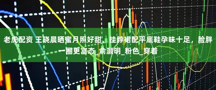 老虎配资 王晓晨晒蜜月照好甜，挂脖裙配平底鞋孕味十足，脸胖一圈更富态_俞灏明_粉色_穿着