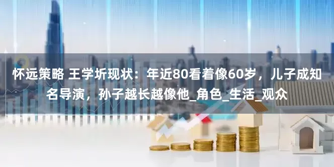 怀远策略 王学圻现状：年近80看着像60岁，儿子成知名导演，孙子越长越像他_角色_生活_观众