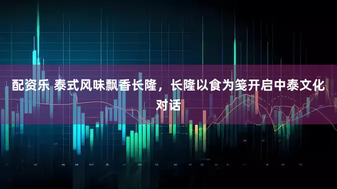 配资乐 泰式风味飘香长隆，长隆以食为笺开启中泰文化对话