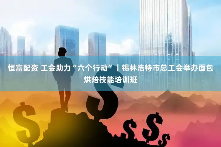 恒富配资 工会助力“六个行动”丨锡林浩特市总工会举办面包烘焙技能培训班