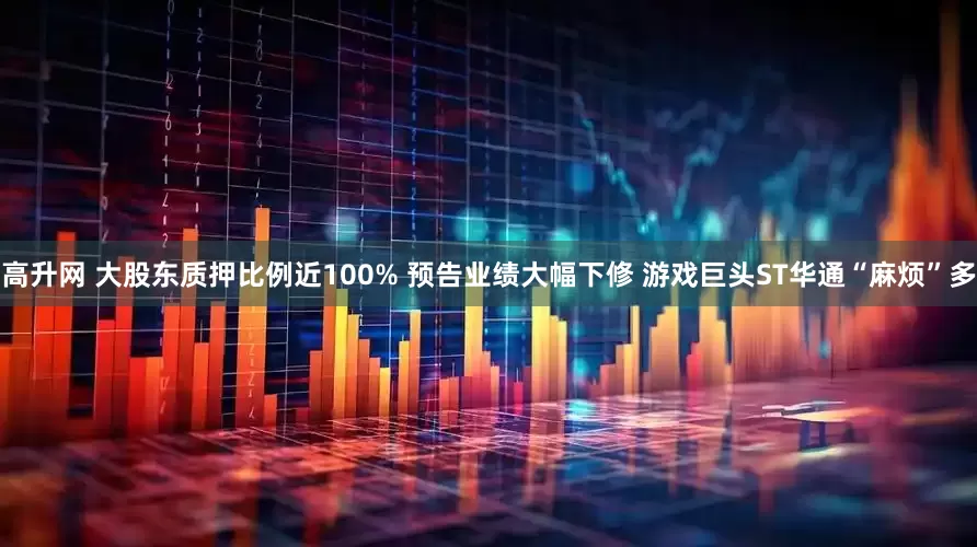 高升网 大股东质押比例近100% 预告业绩大幅下修 游戏巨头ST华通“麻烦”多