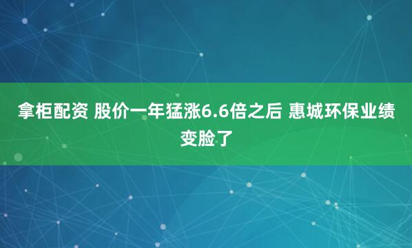 拿柜配资 股价一年猛涨6.6倍之后 惠城环保业绩变脸了