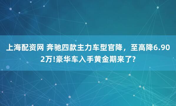 上海配资网 奔驰四款主力车型官降，至高降6.902万!豪华车入手黄金期来了?