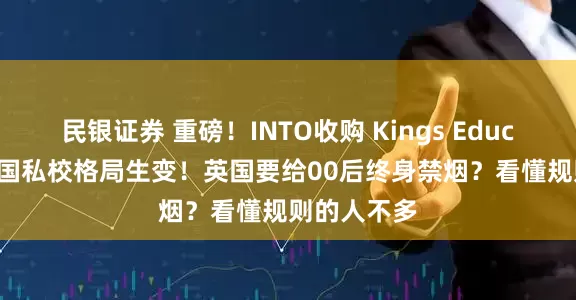 民银证券 重磅！INTO收购 Kings Education，英国私校格局生变！英国要给00后终身禁烟？看懂规则的人不多