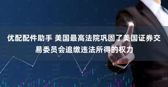 优配配件助手 美国最高法院巩固了美国证券交易委员会追缴违法所得的权力