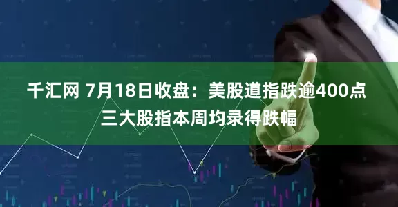 千汇网 7月18日收盘：美股道指跌逾400点 三大股指本周均录得跌幅