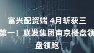 富兴配资端 4月斩获三项第一！联发集团南京楼盘领跑